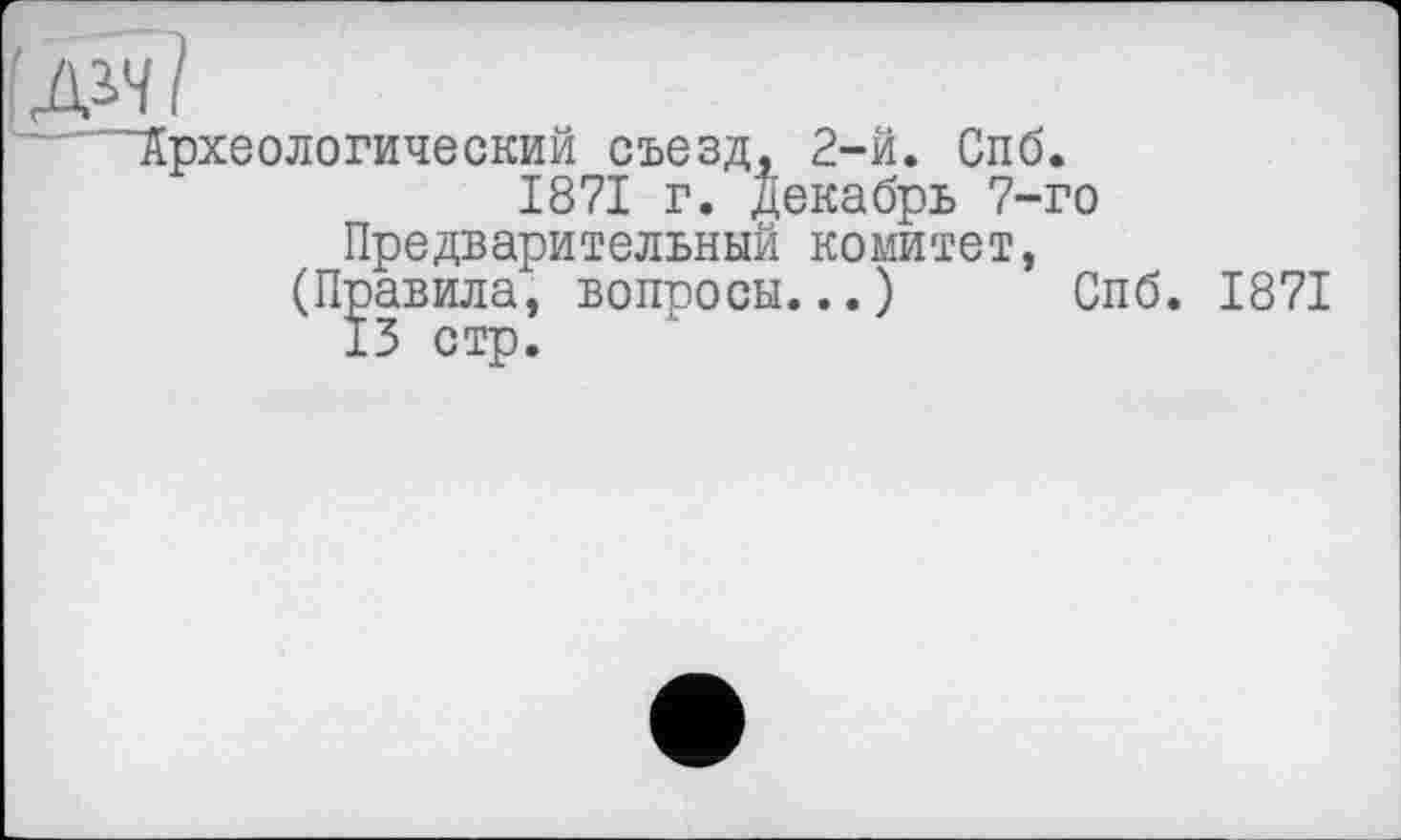 ﻿ДЬЧ?
Археологический съезд. 2-й. Спб.
1871 г. Декабрь 7-го Предварительный комитет,
(Правила, вопросы...) Спб. 1871
13 стр.